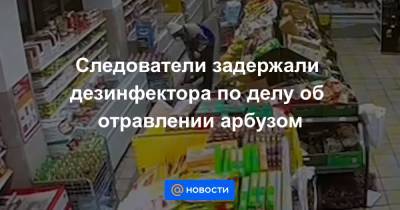 Следователи задержали дезинфектора по делу об отравлении арбузом - news.mail.ru - Москва