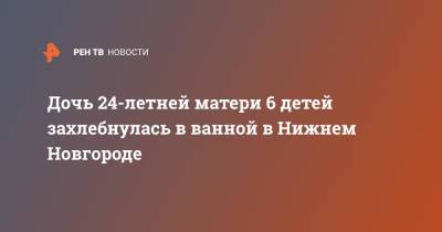 У 24-летней матери шести детей утонула в ванной дочь - ren.tv - Нижний Новгород - Саратов - Нижний Новгород