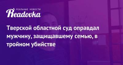 Тверской областной суд оправдал мужчину, защищавшему семью, в тройном убийстве - readovka.ru - Тверь - Тверская обл.