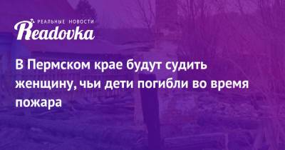 В Пермском крае будут судить женщину, чьи дети погибли во время пожара - readovka.news - Россия - Пермский край