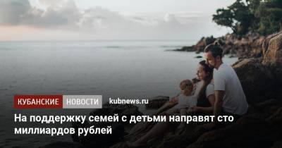 Антон Котяков - На поддержку семей с детьми направят сто миллиардов рублей - kubnews.ru - Россия