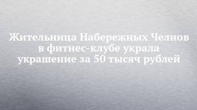 Жительница Набережных Челнов в фитнес-клубе украла украшение за 50 тысяч рублей - chelny-izvest.ru - Набережные Челны - Гэс