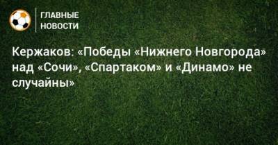 Александр Кержаков - Кержаков: «Победы «Нижнего Новгорода» над «Сочи», «Спартаком» и «Динамо» не случайны» - bombardir.ru - Сочи - Дзержинск - Нижний Новгород