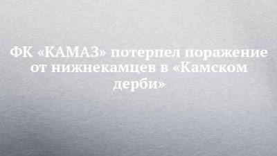 ФК «КАМАЗ» потерпел поражение от нижнекамцев в «Камском дерби» - chelny-izvest.ru - Набережные Челны - Нижнекамск
