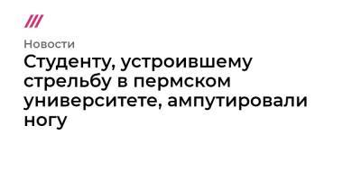 Студенту, устроившему стрельбу в пермском университете, ампутировали ногу - tvrain.ru