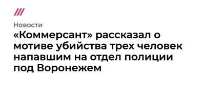 «Коммерсант» рассказал о мотиве убийства трех человек напавшим на отдел полиции под Воронежем - tvrain.ru - Воронеж - район Каменский