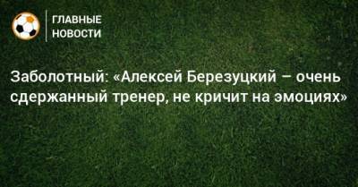 Алексей Березуцкий - Антон Заболотный - Заболотный: «Алексей Березуцкий – очень сдержанный тренер, не кричит на эмоциях» - bombardir.ru