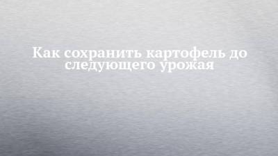 Как сохранить картофель до следующего урожая - chelny-izvest.ru