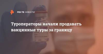 Туроператоры начали продавать вакцинные туры за границу - ren.tv - Россия - Сербия