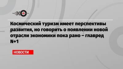 Космический туризм имеет перспективы развития, но говорить о появлении новой отрасли экономики пока рано – главред N+1 - echo.msk.ru - Москва