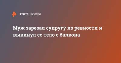 Муж зарезал супругу из ревности и выкинул ее тело с балкона - ren.tv - Санкт-Петербург