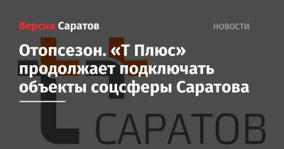 Отопсезон. «Т Плюс» продолжает подключать объекты соцсферы Саратова - nversia.ru - Саратов