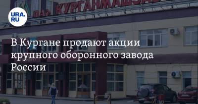 В Кургане продают акции крупного оборонного завода России - ura.news - Россия - Курган