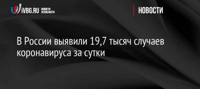 В России выявили 19,7 тысяч случаев коронавируса за сутки - ivbg.ru - Россия - Украина
