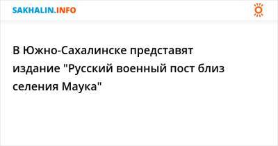 В Южно-Сахалинске представят издание "Русский военный пост близ селения Маука" - sakhalin.info - Россия - Сахалинская обл. - Южно-Сахалинск