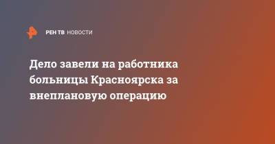Дело завели на работника больницы Красноярска за внеплановую операцию - ren.tv - Красноярск