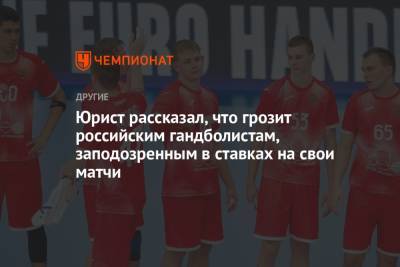 Юрист рассказал, что грозит российским гандболистам, заподозренных в ставках на свои матчи - championat.com - Россия