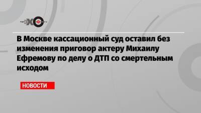 Михаил Ефремов - В Москве кассационный суд оставил без изменения приговор актеру Михаилу Ефремову по делу о ДТП со смертельным исходом - echo.msk.ru - Москва - Белгородская обл.