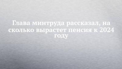 Антон Котяков - Глава минтруда рассказал, на сколько вырастет пенсия к 2024 году - chelny-izvest.ru - Россия - Набережные Челны