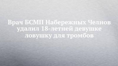 Врач БСМП Набережных Челнов удалил 18-летней девушке ловушку для тромбов - chelny-izvest.ru - Набережные Челны - Казань