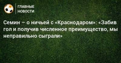 Юрий Семин - Семин – о ничьей с «Краснодаром»: «Забив гол и получив численное преимущество, мы неправильно сыграли» - bombardir.ru - Краснодар