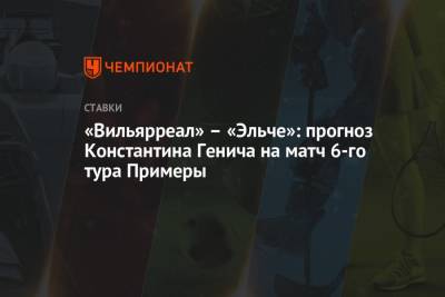 Константин Генич - «Вильярреал» – «Эльче»: прогноз Константина Генича на матч 6-го тура Примеры - championat.com - Россия - Испания