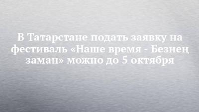 В Татарстане подать заявку на фестиваль «Наше время - Безнең заман» можно до 5 октября - chelny-izvest.ru - респ. Татарстан