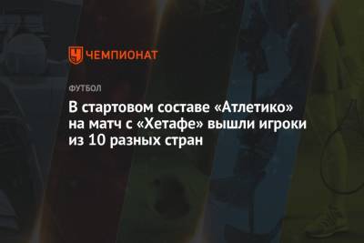 В стартовом составе «Атлетико» на матч с «Хетафе» вышли игроки из 10 разных стран - championat.com - Англия - Бельгия - Франция - Мексика - Бразилия - Испания - Словения - Черногория - Аргентина - Уругвай
