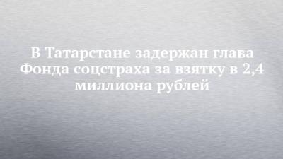 В Татарстане задержан глава Фонда соцстраха за взятку в 4 миллиона рублей - chelny-izvest.ru - Россия - респ. Татарстан