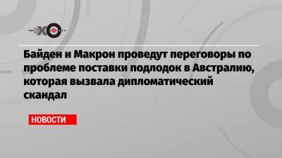 Байден и Макрон проведут переговоры по проблеме поставки подлодок в Австралию, которая вызвала дипломатический скандал - echo.msk.ru - США - Вашингтон - Англия - Австралия - Франция - Париж - Канберра