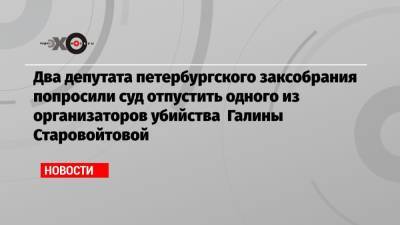 Галина Старовойтова - Два депутата петербургского заксобрания попросили суд отпустить одного из организаторов убийства Галины Старовойтовой - echo.msk.ru - Россия - Санкт-Петербург - Дзержинск