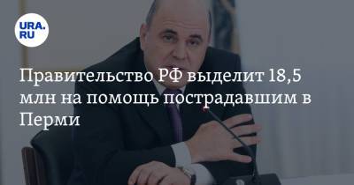 Михаил Мишустин - Правительство РФ выделит 18,5 млн на помощь пострадавшим в Перми - ura.news - Россия - Пермь