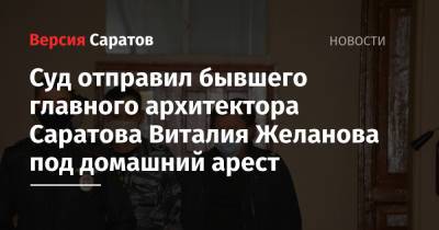 Суд отправил бывшего главного архитектора Саратова Виталия Желанова под домашний арест - nversia.ru - Москва - Саратовская обл. - Саратов