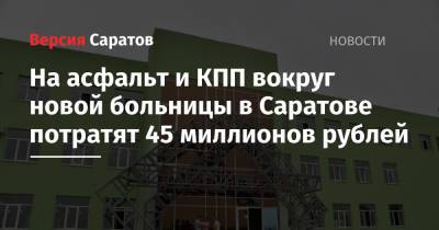 На асфальт и КПП вокруг новой больницы в Саратове потратят 45 миллионов рублей - nversia.ru - Саратовская обл. - Саратов