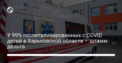 У 99% госпитализированных с COVID детей в Харьковской области – штамм дельта - liga.net - Украина - Харьковская обл.