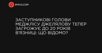 Заступникові голови Меджлісу Джелялову тепер загрожує до 20 років в’язниці: що відомо? - bykvu.com - Украина - Росія