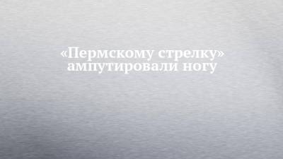 «Пермскому стрелку» ампутировали ногу - chelny-izvest.ru - Пермь
