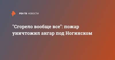 "Сгорело вообще все": пожар уничтожил ангар под Ногинском - ren.tv - Московская обл. - Ногинск - Московская область