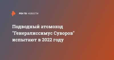 Владимир Королев - Подводный атомоход "Генералиссимус Суворов" испытают в 2022 году - ren.tv - Россия