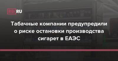Табачные компании предупредили о риске остановки производства сигарет в ЕАЭС - rb.ru - Россия - Россельхознадзор