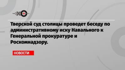 Алексей Навальный - Тверской суд столицы проведет беседу по административному иску Навального к Генеральной прокуратуре и Роскомнадзору. - echo.msk.ru - Тверь