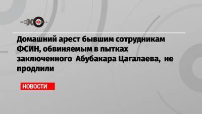 Евгений Макаров - Домашний арест бывшим сотрудникам ФСИН, обвиняемым в пытках заключенного Абубакара Цагалаева, не продлили - echo.msk.ru - Россия - Ярославль