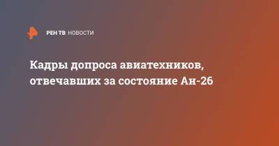 Кадры допроса авиатехников, отвечавших за состояние Ан-26 - ren.tv - Россия - Хабаровский край - Хабаровск