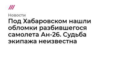 Под Хабаровском нашли обломки разбившегося самолета Ан-26. Судьба экипажа неизвестна - tvrain.ru - Хабаровск