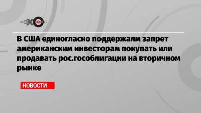 В США единогласно поддержалм запрет американским инвесторам покупать или продавать рос.гособлигации на вторичном рынке - echo.msk.ru - Россия - США - шт. Калифорния