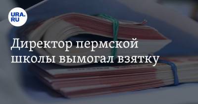 Директор пермской школы вымогал взятку - ura.news - Пермский край