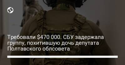 Требовали $470 000. СБУ задержала группу, похитившую дочь депутата Полтавского облсовета - liga.net - Украина - Киев - Полтава