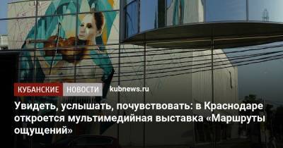 Увидеть, услышать, почувствовать: в Краснодаре откроется мультимедийная выставка «Маршруты ощущений» - kubnews.ru - Краснодарский край - Краснодар