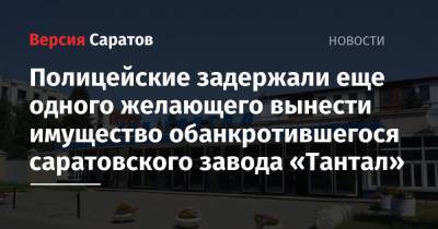Полицейские задержали еще одного желающего вынести имущество обанкротившегося саратовского завода «Тантал» - nversia.ru - Саратов