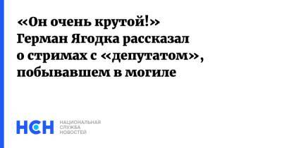 «Он очень крутой!» Герман Ягодка рассказал о стримах с «депутатом», побывавшем в могиле - nsn.fm